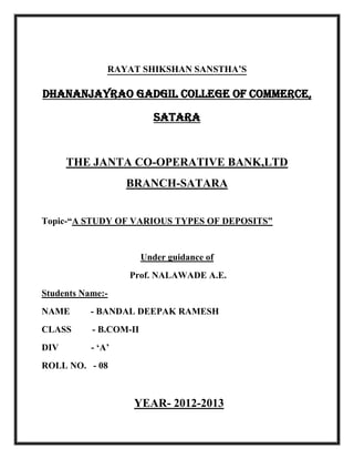 RAYAT SHIKSHAN SANSTHA’S
Dhananjayrao Gadgil College Of Commerce,
Satara

THE JANTA CO-OPERATIVE BANK,LTD
BRANCH-SATARA
Topic-“A STUDY OF VARIOUS TYPES OF DEPOSITS”

Under guidance of
Prof. NALAWADE A.E.
Students Name:NAME

- BANDAL DEEPAK RAMESH

CLASS

- B.COM-II

DIV

- ‘A’

ROLL NO. - 08

YEAR- 2012-2013

 