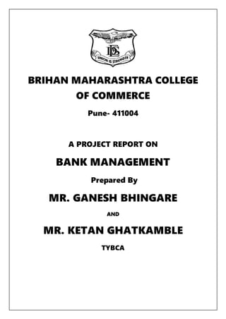 BRIHAN MAHARASHTRA COLLEGE
OF COMMERCE
Pune- 411004
A PROJECT REPORT ON
BANK MANAGEMENT
Prepared By
MR. GANESH BHINGARE
AND
MR. KETAN GHATKAMBLE
TYBCA
 