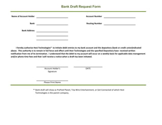 Bank Draft Request Form

Name of Account Holder                                                         Account Number


                    Bank                                                       Routing Number


           Bank Address




      I hereby authorize Hest Technologies* to initiate debit entries to my bank account and the depository (bank or credit union)indicated
above. This authority is to remain in full force and effect until Hest Technologies and the specified Depository have received written
notification from me of its termination. I understand that the debit to my account will occur on a weekly basis for applicable data management
and/or phone time fees and that I will receive a notice when a draft has been initiated.




                                   Account Holder's                            DATE
                                      Signature



                                  Please Print Name


                       * Bank draft will show as PrePaid Planet, Trip Wire Entertainment, or Get Connected of which Hest
                         Technologies is the parent company.
 