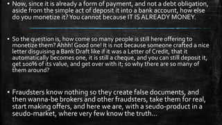 ▪ Now, since it is already a form of payment, and not a debt obligation,
aside from the simple act of deposit it into a bank account, how else
do you monetize it?You cannot because IT IS ALREADY MONEY.
▪ So the question is, how come so many people is still here offering to
monetize them? Ahhh! Good one! It is not because someone crafted a nice
letter disguising a Bank Draft like if it was a Letter of Credit, that it
automatically becomes one, it is still a cheque, and you can still deposit it,
get 100% of its value, and get over with it; so why there are so many of
them around?
▪ Fraudsters know nothing so they create false documents, and
then wanna-be brokers and other fraudsters, take them for real,
start making offers, and here we are, with a seudo-product in a
seudo-market, where very few know the truth...
 