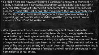 ▪ So read it here and now: Do you have a Bank Draft and want to monetize it?
Simply deposit it into a bank account and that will be all. But you have some
very nice letter saying it is for "credit enhancement" or some other obscure
purpose?That is false; just deposit the thing, which then will be probably false
too. But if your document is real, forget about looking for a monetizes, just
deposit it, get 100% of its value, and disregard the mystery about how to
monetize a Bank Draft Monetization.
▪ When government deficits are financed through debt monetization the
outcome is an increase in the monetary base, shifting the aggregate-demand
curve to the right leading to a rise in the price level.When governments
intentionally do this, they devalue existing stockpiles of fixed income cash flows
of anyone who is holding assets based in that currency.This does not reduce the
value of floating or hard assets, and has an uncertain impact on some equities. It
benefits debtors at the expense of creditors and will result in an increase in the
nominal price of real estate.
 