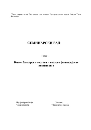 *Овде унесите назив Васе школе , на пример Електротехничка школа Никола Тесла,
Зрењанин
СЕМИНАРСКИ РАД
Тема :
Банке, банкарски послови и послови финансијских
институција
Професор-ментор: Ученик:
*име ментора *Ваше име, разред
 