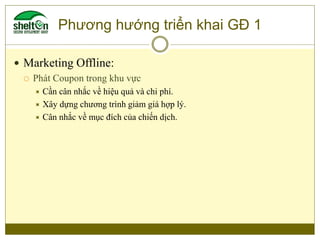 Phương hướng triển khai GĐ 1
 Marketing Offline:
 Phát Coupon trong khu vực
 Cần cân nhắc về hiệu quả và chi phí.
 Xây...