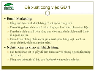Đề xuất công việc GĐ 1
 Email Marketing:
 Tổng hợp lại email khách hàng cũ đã học ở trung tâm.
 Tìm những danh sách ema...