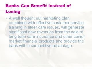 Banks Can Benefit Instead of Losing A well thought out marketing plan combined with effective customer service training in elder care issues, will generate significant new revenues from the sale of long term care insurance and other senior market financial products and provide the bank with a competitive advantage.  