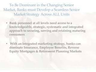 To Be Dominant in the Changing Senior Market, Banks must Develop a Seamless Senior Market Strategy Across ALL Units Bank personnel at all levels need access to a knowledgeable, strategic, systematic and integrated approach to securing, serving and retaining maturing consumers With an integrated marketing strategy, banks can dominate Insurance, Employee Benefits, Reverse Equity Mortgages & Retirement Planning Markets 