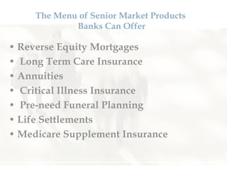 The Menu of Senior Market Products  Banks Can Offer Reverse Equity Mortgages Long Term Care Insurance Annuities Critical Illness Insurance Pre-need Funeral Planning Life Settlements Medicare Supplement Insurance 