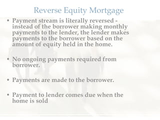 Reverse Equity Mortgage Payment stream is literally reversed - instead of the borrower making monthly payments to the lender, the lender makes payments to the borrower based on the amount of equity held in the home. No ongoing payments required from borrower.  Payments are made to the borrower.  Payment to lender comes due when the home is sold  