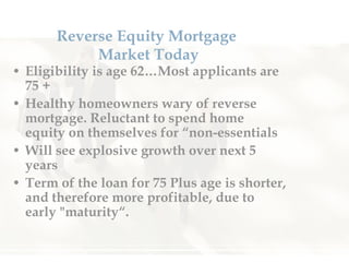 Reverse Equity Mortgage  Market Today Eligibility is age 62…Most applicants are 75 + Healthy homeowners wary of reverse mortgage. Reluctant to spend home equity on themselves for “non-essentials Will see explosive growth over next 5 years Term of the loan for 75 Plus age is shorter, and therefore more profitable, due to early "maturity“.  