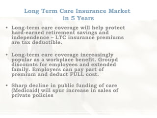 Long Term Care Insurance Market  in 5 Years Long-term care coverage will help protect hard-earned retirement savings and independence – LTC insurance premiums are tax deductible.  Long-term care coverage increasingly popular as a workplace benefit. Groupd discounts for employees and extended family. Employers can pay part of premium and deduct FULL cost. Sharp decline in public funding of care (Medicaid) will spur increase in sales of private policies 