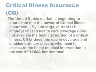 Critical Illness Insurance (CII) “ The United States market is beginning to appreciate that the power of Critical Illness insurance… By and large, current U.S. employer-based health care coverage does not alleviate the financial burden of a critical illness. CII bridges this gap in coverage and enables ordinary citizens who need it access to the finest medical intervention in the world.” LOMA International 