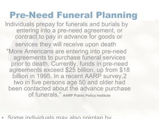 Pre-Need Funeral Planning Individuals prepay for funerals and burials by entering into a pre-need agreement, or contract,to pay in advance for goods or  services they will receive upon death  "More Americans are entering into pre-need agreements to purchase funeral services prior to death. Currently, funds in pre-need agreements exceed $25 billion, up from $18 billion in 1995. In a recent AARP survey,2 two in five persons age 50 and older had been contacted about the advance purchase of funerals.”  AARP Public Policy Institute Some individuals may also preplan by setting aside money in a bank account for the future purchase of funeral and burial goods  and services by the appropriate survivor.  