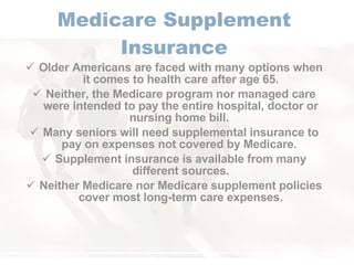Medicare Supplement Insurance Older Americans are faced with many options when it comes to health care after age 65. Neither, the Medicare program nor managed care were intended to pay the entire hospital, doctor or nursing home bill.  Many seniors will need supplemental insurance to pay on expenses not covered by Medicare.  Supplement insurance is available from many different sources. Neither Medicare nor Medicare supplement policies cover most long-term care expenses. 