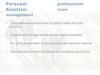 Personal   professional Solution:   case management Comprehensive assessment of patient needs and care planning Analysis of most appropriate service options available On-going coordination of care provided and services received Development of financial strategy for managing cost of care 