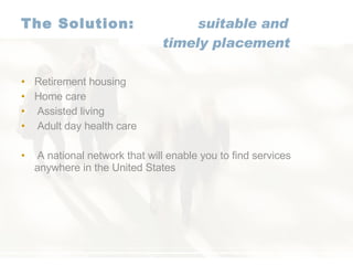 The Solution:   suitable and   timely placement Retirement housing   Home care Assisted living Adult day health care A national network that will enable you to find services anywhere in the United States 