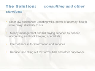 The Solution:   c onsulting and other services Elder law assistance: updating wills, power of attorney, health care proxy, disability trusts Money management and bill paying services by bonded accounting and book keeping specialists Internet access for information and services Reduce time filling out tax forms, bills and other paperwork 