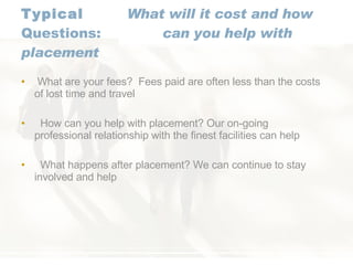 Typical  What will it cost and how Questions: can you help with placement What are your fees?  Fees paid are often less than the costs of lost time and travel How can you help with placement? Our on-going professional relationship with the finest facilities can help What happens after placement? We can continue to stay involved and help 