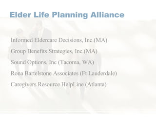 Elder Life Planning Alliance Informed Eldercare Decisions, Inc.(MA) Group Benefits Strategies, Inc.(MA) Sound Options, Inc (Tacoma, WA) Rona Bartelstone Associates (Ft Lauderdale) Caregivers Resource HelpLine (Atlanta) 