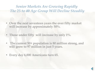 Senior Markets Are Growing Rapidly  The 25 to 40 Age Group Will Decline Steadily Over the next seventeen years the over fifty market will increase by approximately 50%.  Those under fifty  will increase by only 1%. The current 50+ population is 80 million strong, and will grow to 97 million in just 5 years.  Every day 6,000 Americans turn 65. 