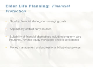 Elder Life Planning: Financial Protection Develop financial strategy for managing costs Applicability of third party sources Suitability of financial alternatives including long term care insurance, reverse equity mortgages and life settlements Money management and professional bill paying services 