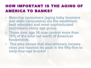HOW IMPORTANT IS THE AGING OF AMERICA TO BANKS? Maturing consumers (aging baby boomers and older consumers) are the wealthiest; best educated and most sophisticated purchasers ofany age group.  Those over age 50 now control more than 70% of the total net worth of American households. The data shows that discretionary income rises and reaches its peak in the fifty-five to sixty-four-age bracket 