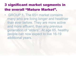 3 significant market segments in the overall “Mature Market”. GROUP 1. The 65+ market contains many who are living longer and healthier than ever before. They are more active and more affluent, than any previous generation of “elders”. At age 65, healthy people can now expect to live 16-19 additional years.  