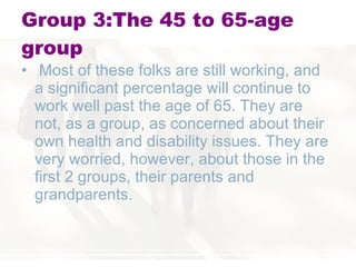 Group 3:The 45 to 65-age group Most of these folks are still working, and a significant percentage will continue to work well past the age of 65. They are not, as a group, as concerned about their own health and disability issues. They are very worried, however, about those in the first 2 groups, their parents and grandparents. 