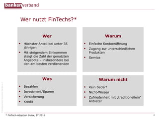 ©BundesverbanddeutscherBankene.V.
Wer nutzt FinTechs?*
4
Wer
 Höchster Anteil bei unter 35
jährigen
 Mit steigendem Einkommen
steigt die Zahl der genutzten
Angebote – insbesondere bei
den am besten verdienenden
* FinTech-Adoption Index, EY 2016
Warum
 Einfache Kontoeröffnung
 Zugang zur unterschiedlichen
Produkten
 Service
Warum nicht
 Kein Bedarf
 Nicht-Wissen
 Zufriedenheit mit „traditionellem“
Anbieter
Was
 Bezahlen
 Investment/Sparen
 Versicherung
 Kredit
 
