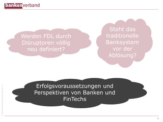 ©BundesverbanddeutscherBankene.V.
7
Werden FDL durch
Disruptoren völlig
neu definiert?
Steht das
traditionelle
Banksystem
vor der
Ablösung?
Erfolgsvoraussetzungen und
Perspektiven von Banken und
FinTechs
 