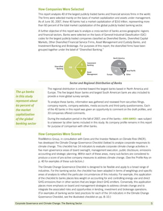 How Companies Were Selected
                    This report analyzes 40 of the largest publicly traded banks and financial services firms in the world.
                    The firms were selected mainly on the basis of market capitalization and assets under management.
                    As of June 30, 2007, these 40 banks had a market capitalization of $3.6 trillion, representing more
                    than 60 percent of the total market capitalization of the global publicly traded banking sector.

                    A further objective of this report was to analyze a cross-section of banks across geographic regions
                    and financial sectors. Banks were selected on the basis of General Industrial Classification (GIC)
                    codes for the largest publicly traded companies classified as Diversified Banks, Diversified Capital
                    Markets, Other Diversified Financial Service Firms, Asset Management and Custody Banks, and
                    Investment Banking and Brokerage. For purposes of this report, the diversified firms have been
                    grouped together under the label of “Diversified Banking.”




                                                Sector and Regional Distribution of Banks
                            The regional distribution is oriented toward the largest banks based in North America and
The 40 banks                Europe. The five largest Asian banks and largest South American bank are also included to
in this study               provide a more global survey sample.
represent about             To analyze these banks, information was gathered and reviewed from securities filings,
60 percent of               company reports, company websites, media accounts and third-party questionnaires. Each
the market                  of the 40 banks in this report was given an opportunity to comment on the draft profiles, and
                            33 companies offered comments.
capitalization
of the global               During the evaluation period in the fall of 2007, one of the banks—ABN AMRO
                                                                                               ABN AMRO—was subject
banking sector              to a takeover by other banks included in this study. Its company profile remains in this report
                            for purpose of comparison with other banks.


                    How Companies Were Scored
                    RiskMetrics Group, in consultation with Ceres and the Investor Network on Climate Risk (INCR),
                    has developed the Climate Change Governance Checklist (below) to analyze corporate responses to
                    climate change. This checklist has 14 indicators to evaluate corporate climate change activities in
                    five main governance areas of board oversight, management execution, public disclosure, emissions
                    accounting and strategic planning. Within each of these areas, many sub-factors are considered to
                    produce a score of pro-active company measures to address climate change. (See the Profile Key on
                    p. 40 for examples of these sub-factors.)

                    The Climate Change Governance Checklist is designed to be flexible and apply to a broad range of
                    industries. For the banking sector, the checklist has been adapted in terms of weightings and specific
                    areas of analysis to reflect the particular circumstances of this industry. For example, this application
                    of the checklist to banks places less weight on accounting for and controlling energy use and direct
                    GHG emissions than in other sectors that are larger direct GHG emitters. Conversely, this application
                    places more emphasis on board and management strategies to address climate change and to
                    integrate the associated risks and opportunities in lending, investment and brokerage operations.
                    (For examples of banking sector best practices for each of the 14 indicators in the Climate Change
                    Governance Checklist, see the illustrated checklist on pp. 8–10.)

Corporate Governance and Climate Change: The Banking Sector 	                                                                 5
 