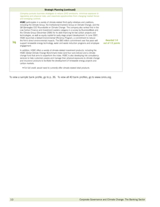 Strategic Planning (continued)
         Company pursues business strategies to reduce GHG emissions, minimize exposure to
         regulatory and physical risks, and maximize opportunities from changing market forces
         and emerging controls.
         HSBC participates in a variety of climate-related third party initiatives and coalitions,
         including the Climate Group, the Institutional Investors Group on Climate Change, and the
         G8 Gleneagles CEO Roundtable on Climate Change. The company also ranked first in the
         Low Carbon Finance and Investment Leaders category in a survey by BusinessWeek and
         the Climate Group (December 2006) for its debt financing for low carbon projects and
         technologies, as well as equity capital for early stage project development. In June 2007,
         HSBC launched a Global Environmental Efficiency Program, a commitment to reduce
         the firm’s direct environmental impacts. The $90 million commitment over five years will       Awarded 14
  14     support renewable energy technology, water and waste reduction programs and employee         out of 15 points
         engagement.

         In addition, HSBC offers a variety of climate-related investment products, including the
         HSBC Global Climate Change Benchmark Index (and four sub-indices) and a climate
         change fund that aims to outperform the index. HSBC is also developing risk consultancy
         services to help customers assess and manage their physical exposures to climate change
         and insurance products to facilitate the development of renewable energy projects and
         carbon markets.

            •  or full credit, would need to currently offer climate-related retail products.
              F



To view a sample bank profile, go to p. 36.  To view all 40 bank profiles, go to www.ceres.org.




10        		                                                                     Corporate Governance and Climate Change: The Banking Sector
 