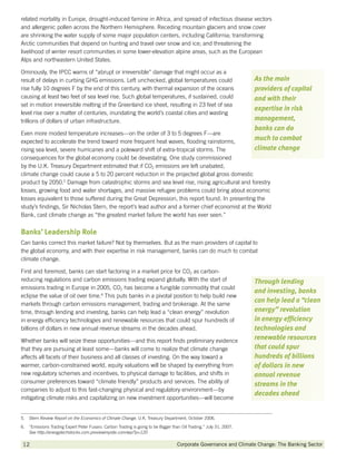 related mortality in Europe, drought-induced famine in Africa, and spread of infectious disease vectors
and allergenic pollen across the Northern Hemisphere. Receding mountain glaciers and snow cover
are shrinking the water supply of some major population centers, including California; transforming
Arctic communities that depend on hunting and travel over snow and ice; and threatening the
livelihood of winter resort communities in some lower-elevation alpine areas, such as the European
Alps and northeastern United States.

Ominously, the IPCC warns of “abrupt or irreversible” damage that might occur as a
result of delays in curbing GHG emissions. Left unchecked, global temperatures could                                 As the main
rise fully 10 degrees F by the end of this century, with thermal expansion of the oceans                             providers of capital
causing at least two feet of sea level rise. Such global temperatures, if sustained, could                           and with their
set in motion irreversible melting of the Greenland ice sheet, resulting in 23 feet of sea
                                                                                                                     expertise in risk
level rise over a matter of centuries, inundating the world’s coastal cities and wasting
trillions of dollars of urban infrastructure.                                                                        management,
                                                                                                                     banks can do
Even more modest temperature increases—on the order of 3 to 5 degrees F—are
expected to accelerate the trend toward more frequent heat waves, flooding rainstorms,
                                                                                                                     much to combat
rising sea level, severe hurricanes and a poleward shift of extra-tropical storms. The                               climate change
consequences for the global economy could be devastating. One study commissioned
by the U.K. Treasury Department estimated that if CO2 emissions are left unabated,
climate change could cause a 5 to 20 percent reduction in the projected global gross domestic
product by 2050.5 Damage from catastrophic storms and sea level rise, rising agricultural and forestry
losses, growing food and water shortages, and massive refugee problems could bring about economic
losses equivalent to those suffered during the Great Depression, this report found. In presenting the
study’s findings, Sir Nicholas Stern, the report’s lead author and a former chief economist at the World
Bank, cast climate change as “the greatest market failure the world has ever seen.”


Banks’ Leadership Role
Can banks correct this market failure? Not by themselves. But as the main providers of capital to
the global economy, and with their expertise in risk management, banks can do much to combat
climate change.

First and foremost, banks can start factoring in a market price for CO2 as carbon-
reducing regulations and carbon emissions trading expand globally. With the start of                                 Through lending
emissions trading in Europe in 2005, CO2 has become a fungible commodity that could
                                                                                                                     and investing, banks
eclipse the value of oil over time.6 This puts banks in a pivotal position to help build new
                                                                                                                     can help lead a “clean
markets through carbon emissions management, trading and brokerage. At the same
time, through lending and investing, banks can help lead a “clean energy” revolution                                 energy” revolution
in energy efficiency technologies and renewable resources that could spur hundreds of                                in energy efficiency
billions of dollars in new annual revenue streams in the decades ahead.                                              technologies and
Whether banks will seize these opportunities—and this report finds preliminary evidence
                                                                                                                     renewable resources
that they are pursuing at least some—banks will come to realize that climate change                                  that could spur
affects all facets of their business and all classes of investing. On the way toward a                               hundreds of billions
warmer, carbon-constrained world, equity valuations will be shaped by everything from                                of dollars in new
new regulatory schemes and incentives, to physical damage to facilities, and shifts in                               annual revenue
consumer preferences toward “climate friendly” products and services. The ability of                                 streams in the
companies to adjust to this fast-changing physical and regulatory environment—by
                                                                                                                     decades ahead
mitigating climate risks and capitalizing on new investment opportunities—will become


5.  Stern Review Report on the Economics of Climate Change, U.K. Treasury Department, October 2006.
6. “Emissions Trading Expert Peter Fusaro: Carbon Trading is going to be Bigger than Oil Trading.” July 31, 2007.
    See http://energytechstocks.com.previewmysite.com/wp/?p=120

12           		                                                                     Corporate Governance and Climate Change: The Banking Sector
 