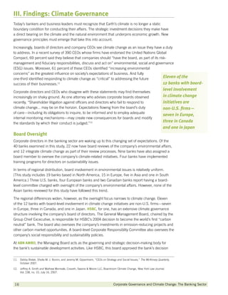 III. Findings: Climate Governance
Today’s bankers and business leaders must recognize that Earth’s climate is no longer a static
boundary condition for conducting their affairs. The strategic investment decisions they make have
a direct bearing on the climate and the natural environment that underpins economic growth. New
governance principles must emerge that take this into account.

Increasingly, boards of directors and company CEOs see climate change as an issue they have a duty
to address. In a recent survey of 390 CEOs whose firms have endorsed the United Nations Global
Compact, 69 percent said they believe that companies should “have the board, as part of its risk-
management and fiduciary responsibilities, discuss and act on” environmental, social and governance
(ESG) issues. Moreover, 61 percent of these CEOs identified “increasing environmental
concerns” as the greatest influence on society’s expectations of business. And fully
one-third identified responding to climate change as “critical” to addressing the future
                                                                                               Eleven of the
success of their businesses.11                                                                 12 banks with board-
                                                                                                                        level involvement
Corporate directors and CEOs who disagree with these statements may find themselves
increasingly on shaky ground. As one attorney who advises corporate boards observed                                     in climate change
recently, “Shareholder litigation against officers and directors who fail to respond to                                 initiatives are
climate change... may be on the horizon. Expectations flowing from the board’s duty                                     non-U.S. firms—
of care—including its obligations to inquire, to be informed and to employ adequate
                                                                                                                        seven in Europe,
internal monitoring mechanisms—may create new consequences for boards and modify
the standards by which their conduct is judged.”12
                                                                                                                        three in Canada
                                                                                                                        and one in Japan
Board Oversight
Corporate directors in the banking sector are waking up to this changing set of expectations. Of the
40 banks examined in this study, 22 now have board reviews of the company’s environmental affairs,
and 12 integrate climate change as part of their review processes. Nine banks have also assigned a
board member to oversee the company’s climate-related initiatives. Four banks have implemented
training programs for directors on sustainability issues.

In terms of regional distribution, board involvement in environmental issues is relatively uniform.
(This study includes 19 banks based in North America, 15 in Europe, five in Asia and one in South
America.) Three U.S. banks, four European banks and two Canadian banks report having a board-
level committee charged with oversight of the company’s environmental affairs. However, none of the
Asian banks reviewed for this study have followed this trend.

The regional differences widen, however, as the oversight focus narrows to climate change. Eleven
of the 12 banks with board-level involvement in climate change initiatives are non-U.S. firms—seven
in Europe, three in Canada, and one in Japan. HSBC for one, has an extensive climate governance
                                                HSBC,
structure involving the company’s board of directors. The General Management Board, chaired by the
Group Chief Excecutive, is responsible for HSBC’s 2004 decision to become the world’s first “carbon
neutral” bank. The board also oversees the company’s investments in emission-reducing projects and
other carbon market opportunities. A board-level Corporate Responsiblity Committee also oversees the
company’s social responsibility and sustainability policies.

At ABN AMRO the Managing Board acts as the governing and strategic decision-making body for
       AMRO,
the bank’s sustainable development activities. Like HSBC, this board approved the bank’s decision


11. Debby Bielak, Sheila M. J. Bonini, and Jeremy M. Oppenheim, “CEOs on Strategy and Social Issues,” The McKinsey Quarterly,
     October 2007.
12. Jeffrey A. Smith and Mathew Morreale, Cravath, Swaine  Moore LLC, Boardroom Climate Change, New York Law Journal,
     Vol. 238, no. 10, July 16, 2007.



16           		                                                                 Corporate Governance and Climate Change: The Banking Sector
 