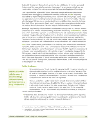 Sustainable Development Mission. Crédit Agricole has also established a 12-member specialized
                    Environmental Unit responsible for developing the company’s carbon assessment tools and new
                    climate-related products. This unit reports directly to the Sustainable Development Committee.

                    Other companies have implemented climate governance strategies with a more decentralized
                    structure, where working groups operate within different business units. At UBS the primary
                                                                                                  UBS,
                    responsibility for implementing environmental policies lies within its business groups, each of which
                    has appointed an environmental representative to act as sponsor of environment-related initiatives
                    within that group. UBS also has an executive-level Environmental Committee, chaired by the Group
                    Chief Credit Officer, which consists of each group’s environmental representatives and other senior
                    executives. A Group Environmental Policy unit supports the Environmental Committee’s work.

                    Adhering to the philosophy that environmental issues should be incorporated as a standard business
                    consideration by all business lines and operating areas within the company, Bank of America has also
                    taken a more decentralized approach. An Environmental Council with executive representation meets
                    periodically throughout the year to help business lines drive their performance objectives. In addition,
                    cross-functional teams have been developed to address environmental issues and opportunities.
                    These teams focus on areas such as credit risk, reporting and tracking, operations and supply chain
                    management, procurement and corporate services, energy management and associate engagement.

                    Fortis utilizes a hybrid climate governance structure combining these centralized and decentralized
                    approaches. At the corporate level, it has a Corporate Social Responsibility (CSR) department, with
                    CSR managers deployed in each of the company’s businesses. The CSR department coordinates and
                    synthesizes broad sustainability policies in line with the company’s overall global strategy, while the
                    CSR managers integrate specific climate-related issues into their business units. In addition, Fortis
                    has established a Corporate Sustainability Steering group, comprised of 10 senior managers from
                    various parts of the organization to “embed sustainability deeper within the organization.” In 2007,
                    Fortis also set up a CSR Advisory Board, comprised of external experts, to offer additional perspective
                    on the company’s CSR initiatives.


                    Public Disclosure
                                   Corporate disclosure of climate change risk is growing steadily in response to investor and
The lack of climate                other stakeholder initiatives—and the banking industry is no exception. Twenty-six of the
                                   40 banks in this study were signatories to the latest annual survey of climate-related risks
risk disclosure in
                                   conducted by the Carbon Disclosure Project.16 In addition, 34 of the banks completed this
securities filings                 survey and shared the results with other CDP signatories.
continues to be of
                               However, banks have a spottier record when it comes to direct communication with their
particular concern to          shareholders on climate change. Only 23 of the 40 banks analyzed in this report included
many shareholders              a reference to climate change in their latest annual reports. And only nine of the banks
                               mentioned climate change or related issues in their latest Form 10-K or comparable
                               regulatory filings. The lack of disclosure in securities filings continues to be of particular
                    concern to many shareholders:

                      • n September 2007, 22 institutional investors and other organizations filed a petition requesting
                        I
                        that the U.S. Securities and Exchange Commission issue interpretive guidance on what material
                        climate-related information should be included in corporate disclosures.17




                    16.  Carbon Disclosure Project Report 2007: Global FT500 and USA SP500 reports, September 2007.
                    17. Rebecca Smith, “SEC Pressed on Climate Change Disclosure,” Wall Street Journal. Sept. 18, 2007.
                         See http://sec.gov/rules/petitions.shtml.




Corporate Governance and Climate Change: The Banking Sector 	                                                              19
 