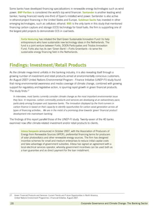 Some banks have developed financing specializations in renewable energy technologies such as wind
power. BNP Paribas is considered the world’s top wind financier. Santander is another leading wind
banker, having financed nearly one-third of Spain’s installed wind power. Santander is also active
in ethanol project financing in the United States and Europe. Goldman Sachs has invested in other
emerging technologies, such as cellulosic ethanol. RBS is the only bank in this study that mentioned
financing carbon capture and storage (CCS) technology for fossil fuels; the firm is supporting one of
the largest pilot projects to demonstrate CCS in coal beds.


             Fortis Venturing has initiated the Start Green Sustainable Innovation Fund I to help
             entrepreneurs who have sustainable new technology ideas in the Netherlands. The
             fund is a joint venture between Fortis, DOEN Participaties and Triodos Innovation
             Fund. Fortis also has its own ‘Green Bank’—Fortis Groenbank—to serve the
             sustainable energy financing field in the Netherlands.




Findings: Investment/Retail Products
As the climate mega-trend unfolds in the banking industry, it is also revealing itself through a
growing number of investment and retail products aimed at environmentally conscious customers.
An August 2007 United Nations Environmental Program - Finance Initiative (UNEP-FI) study found
that rising environmental awareness and media coverage of climate change, combined with growing
support for regulatory and legislative action, is spurring rapid growth in green financial products.
The study finds:27

    In interviews, most banks currently consider climate change as the most important environmental issue
    they face. In response, carbon commodity products and services are developing at an extraordinary pace,
    particularly among European and Japanese banks. The innovation displayed by the front-runners in
    carbon finance is based on their capacity to identify opportunities for carbon asset generation across all
    types of financing activities... We are in the midst of a promising drive towards ‘green’ financial product
    development into mainstream banking.

The findings of this report parallel those of the UNEP-FI study. Twenty-seven of the 40 banks
examined now offer climate-related investment and/or retail products to clients.


             Intesa Sanpaolo announced in October 2007, with the Association of Producers of
             Energy from Renewable Sources (APER), preferential financing terms for producers
             of solar photovoltaics and other renewable energy sources. The firm has designed
             incentive schemes for small and medium enterprises to reduce initial capital costs
             and take advantage of government subsidies. Intesa has signed an agreement with a
             local electrical services operator, whereby government incentives can be used both as
             a loan guarantee and as direct payment for the loan installment.




27. Green Financial Products and Services: Current Trends and Future Opportunities in North America,
     United Nations Environment Programme—Financial Initiative, August 2007.

28           		                                                                  Corporate Governance and Climate Change: The Banking Sector
 