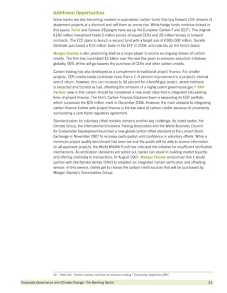 Additional Opportunities
                    Some banks are also becoming involved in specialized carbon funds that buy forward CER streams of
                    abatement projects at a discount and sell them as prices rise. While hedge funds continue to lead in
                    this space, Fortis and Caisses d’Epargne have set up the European Carbon Fund (ECF). The original
                    €142 million investment holds 5 million tonnes of issued CERs and 20 million tonnes in forward
                    contracts. The ECF plans to launch a second fund with a target size of €300–500 million. Société
                    Générale purchased a €10 million stake in the ECF in 2004, and now sits on the fund’s board.

                    Morgan Stanley is also positioning itself as a major player to source an ongoing stream of carbon
                    credits. The firm has committed $3 billion over the next five years to emission reduction initiatives
                    globally; 90% of this will go towards the purchase of CERs and other carbon credits.

                    Carbon trading has also developed as a complement to traditional project finance. For smaller
                    projects, CER credits rarely contribute more than a 1–3 percent improvement in a project’s internal
                    rate of return. However, this can increase to 30 percent for a landfill gas project, where methane
                    is extracted and burned as fuel, offsetting the emission of a highly potent greenhouse gas.32 BNP
                    Paribas view is that carbon should be considered a new asset class that is integrated into existing
                    Paribas’
                    lines of project finance. The firm’s Carbon Finance Solutions team is expanding its CER portfolio,
                    which surpassed the $25 million mark in December 2006. However, the main obstacle to integrating
                    carbon finance further with project finance is the low value of carbon credits because of uncertainty
                    surrounding a post-Kyoto regulatory agreement.

                    Standardization for voluntary offset markets remains another key challenge. As noted earlier, the
                    Climate Group, the International Emissions Trading Association and the World Business Council
                    for Sustainable Development launched a new global carbon offset standard at the London Stock
                    Exchange in November 2007 to increase participation and confidence in voluntary offsets. While a
                    minimum project quality benchmark has been set and the public will be able to access information
                    on all approved projects, the World Wildlife Fund has criticized the initiative for insufficient verification
                    mechanisms. As verification standards are sorted out, banks can assist in building market liquidity
                    and offering credibility to transactions. In August 2007, Morgan Stanley announced that it would
                    partner with Det Norske Veritas (DNV) to establish an integrated carbon verification and offsetting
                    service. In this service, clients get to choose the carbon credit sources that will be purchased by
                    Morgan Stanley’s Commodities Group.




                    32.  Peter Koh, “Carbon markets: Hot times for emissions trading,” Euromoney, September 2007.

Corporate Governance and Climate Change: The Banking Sector 	                                                                 33
 