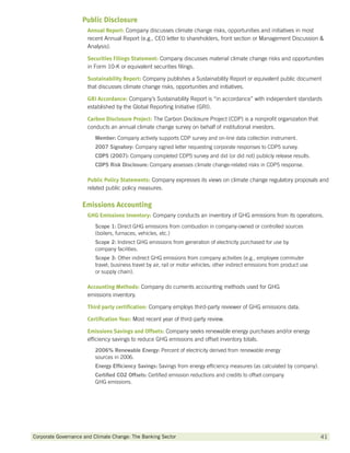 Public Disclosure
                      Annual Report: Company discusses climate change risks, opportunities and initiatives in most
                      recent Annual Report (e.g., CEO letter to shareholders, front section or Management Discussion 
                      Analysis).

                      Securities Filings Statement: Company discusses material climate change risks and opportunities
                      in Form 10-K or equivalent securities filings.

                      Sustainability Report: Company publishes a Sustainability Report or equivalent public document
                      that discusses climate change risks, opportunities and initiatives.

                      GRI Accordance: Company’s Sustainability Report is “in accordance” with independent standards
                      established by the Global Reporting Initiative (GRI).

                      Carbon Disclosure Project: The Carbon Disclosure Project (CDP) is a nonprofit organization that
                      conducts an annual climate change survey on behalf of institutional investors.
                         Member: Company actively supports CDP survey and on-line data collection instrument.
                         2007 Signatory: Company signed letter requesting corporate responses to CDP5 survey.
                         CDP5 (2007): Company completed CDP5 survey and did (or did not) publicly release results.
                         CDP5 Risk Disclosure: Company assesses climate change-related risks in CDP5 response.

                      Public Policy Statements: Company expresses its views on climate change regulatory proposals and
                      related public policy measures.


                    Emissions Accounting
                      GHG Emissions Inventory: Company conducts an inventory of GHG emissions from its operations.
                         Scope 1: Direct GHG emissions from combustion in company-owned or controlled sources
                         (boilers, furnaces, vehicles, etc.)
                         Scope 2: Indirect GHG emissions from generation of electricity purchased for use by
                         company facilities.
                         Scope 3: Other indirect GHG emissions from company activities (e.g., employee commuter
                         travel; business travel by air, rail or motor vehicles; other indirect emissions from product use
                         or supply chain).

                      Accounting Methods: Company do cuments accounting methods used for GHG
                      emissions inventory.

                      Third party certification: Company employs third-party reviewer of GHG emissions data.

                      Certification Year: Most recent year of third-party review.

                      Emissions Savings and Offsets: Company seeks renewable energy purchases and/or energy
                      efficiency savings to reduce GHG emissions and offset inventory totals.
                         2006% Renewable Energy: Percent of electricity derived from renewable energy
                         sources in 2006.
                         Energy Efficiency Savings: Savings from energy efficiency measures (as calculated by company).
                         Certified CO2 Offsets: Certified emission reductions and credits to offset company
                         GHG emissions.




Corporate Governance and Climate Change: The Banking Sector 	                                                                41
 