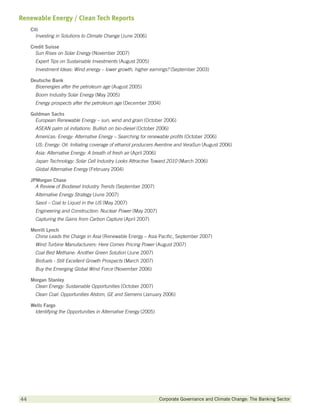 Renewable Energy / Clean Tech Reports
     Citi
       Investing in Solutions to Climate Change (June 2006)

     Credit Suisse
       Sun Rises on Solar Energy (November 2007)
       Expert Tips on Sustainable Investments (August 2005)
       Investment Ideas: Wind energy – lower growth, higher earnings? (September 2003)

     Deutsche Bank
       Bioenergies after the petroleum age (August 2005)
       Boom Industry Solar Energy (May 2005)
       Energy prospects after the petroleum age (December 2004)

     Goldman Sachs
       European Renewable Energy – sun, wind and grain (October 2006)
       ASEAN palm oil initiations: Bullish on bio-diesel (October 2006)
       Americas: Energy: Alternative Energy – Searching for renewable profits (October 2006)
       US: Energy: Oil: Initiating coverage of ethanol producers Aventine and VeraSun (August 2006)
       Asia: Alternative Energy: A breath of fresh air (April 2006)
       Japan Technology: Solar Cell Industry Looks Attractive Toward 2010 (March 2006)
       Global Alternative Energy (February 2004)

     JPMorgan Chase
       A Review of Biodiesel Industry Trends (September 2007)
       Alternative Energy Strategy (June 2007)
       Sasol – Coal to Liquid in the US (May 2007)
       Engineering and Construction: Nuclear Power (May 2007)
       Capturing the Gains from Carbon Capture (April 2007)

     Merrill Lynch
      China Leads the Charge in Asia (Renewable Energy – Asia Pacific, September 2007)
       Wind Turbine Manufacturers: Here Comes Pricing Power (August 2007)
       Coal Bed Methane: Another Green Solution (June 2007)
       Biofuels - Still Excellent Growth Prospects (March 2007)
       Buy the Emerging Global Wind Force (November 2006)

     Morgan Stanley
      Clean Energy: Sustainable Opportunities (October 2007)
       Clean Coal: Opportunities Alstom, GE and Siemens (January 2006)

     Wells Fargo
      Identifying the Opportunities in Alternative Energy (2005)




44        		                                                          Corporate Governance and Climate Change: The Banking Sector
 