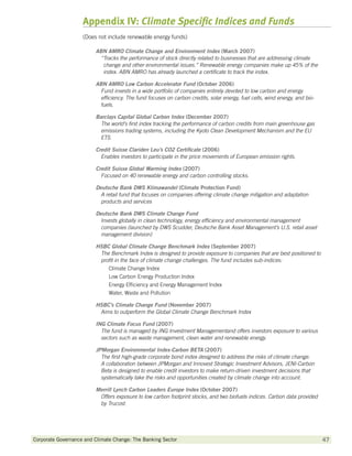 Appendix IV: Climate Specific Indices and Funds
                    (Does not include renewable energy funds)

                         ABN AMRO Climate Change and Environment Index (March 2007)
                           “ racks the performance of stock directly related to businesses that are addressing climate
                            T
                            change and other environmental issues.” Renewable energy companies make up 45% of the
                            index. ABN AMRO has already launched a certificate to track the index.

                         ABN AMRO Low Carbon Accelerator Fund (October 2006)
                           Fund invests in a wide portfolio of companies entirely devoted to low carbon and energy
                           efficiency. The fund focuses on carbon credits, solar energy, fuel cells, wind energy, and bio-
                           fuels.

                         Barclays Capital Global Carbon Index (December 2007)
                           The world’s first index tracking the performance of carbon credits from main greenhouse gas
                           emissions trading systems, including the Kyoto Clean Development Mechanism and the EU
                           ETS.

                         Credit Suisse Clariden Leu’s CO2 Certificate (2006)
                           Enables investors to participate in the price movements of European emission rights.

                         Credit Suisse Global Warming Index (2007)
                           Focused on 40 renewable energy and carbon controlling stocks.

                         Deutsche Bank DWS Klimawandel (Climate Protection Fund)
                           A retail fund that focuses on companies offering climate change mitigation and adaptation
                           products and services

                         Deutsche Bank DWS Climate Change Fund
                           Invests globally in clean technology, energy efficiency and environmental management
                           companies (launched by DWS Scudder, Deutsche Bank Asset Management’s U.S. retail asset
                           management division)

                         HSBC Global Climate Change Benchmark Index (September 2007)
                          The Benchmark Index is designed to provide exposure to companies that are best positioned to
                          profit in the face of climate change challenges. The fund includes sub-indices:
                             Climate Change Index
                             Low Carbon Energy Production Index
                             Energy Efficiency and Energy Management Index
                             Water, Waste and Pollution

                         HSBC’s Climate Change Fund (November 2007)
                          Aims to outperform the Global Climate Change Benchmark Index

                         ING Climate Focus Fund (2007)
                           The fund is managed by ING Investment Managementand offers investors exposure to various
                           sectors such as waste management, clean water and renewable energy.

                         JPMorgan Environmental Index-Carbon BETA (2007)
                           The first high-grade corporate bond index designed to address the risks of climate change.
                           A collaboration between JPMorgan and Innovest Strategic Investment Advisors, JENI-Carbon
                           Beta is designed to enable credit investors to make return-driven investment decisions that
                           systematically take the risks and opportunities created by climate change into account.

                         Merrill Lynch Carbon Leaders Europe Index (October 2007)
                          Offers exposure to low carbon footprint stocks, and two biofuels indices. Carbon data provided
                          by Trucost.




Corporate Governance and Climate Change: The Banking Sector 	                                                                47
 
