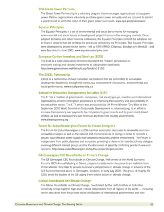 EPA Green Power Partners
                      The Green Power Partnership is a voluntary program that encourages organizations to buy green
                      power. Partner organizations voluntarily purchase green power annually and are required to submit
                      a yearly report to verify the status of their green power purchases. www.epa.gov/greenpower/

                    Equator Principles
                      The Equator Principles is a set of environmental and social benchmarks for managing
                      environmental and social issues in development project finance in the emerging markets. Once
                      adopted by banks and other financial institutions, the Equator Principles commit the adoptees not
                      to finance projects that fail to follow the processes defined by the Principles. The Equator Principles
                      were developed by private sector banks – led by ABN AMRO, Citigroup, Barclays and WestLB – and
                      were launched in June 2003. www.equator-principles.com

                    European Carbon Investors and Services (ECIS)
                      The ECIS is a trade association formed to represent the ‘market’ perspective on
                      emissions trading and climate investments to policymakers worldwide.
                      http://www.greenstream.net/default.asp?docId=13120

                    The EXCEL Partnership
                      EXCEL is a partnership of major Canadian corporations that are committed to sustainable
                      development leadership through the continuous improvement of economic, environmental and
                      social performance. www.excelpartnership.ca

                    Extractive Industries Transparency Initiative (EITI)
                      The EITI is a coalition of governments, companies, civil society groups, investors and international
                      organizations aimed to strengthen governance by improving transparency and accountability in
                      the extractives sector. The EITI, which was announced by UK Prime Minister Tony Blair at the
                      September 2002 World Summit on Sustainable Development in Johannesburg, is an effort to
                      increase transparency over payments by companies to governments and to government-linked
                      entities, as well as transparency over revenues by those host country governments.
                      www.eitransparency.org

                    Forum für Zukunftsenergien (Forum for Future Energies)
                      The Forum für Zukunftsenergien is a 250-member association dedicated to renewable and non-
                      renewable energies as well as the rational and economical use of energy in order to promote a
                      secure, cost-effective power supply that conserves resources and the environment. The Forum is
                      independent from political parties and industries, providing a platform for interdisciplinary dialogue
                      involving different interest groups and for the discussion of possibly conflicting points of view and
                      opinions. http://www.zukunftsenergien.de/hp2/eu-project/organizer.htm

                    G8 Gleneagles CEO Roundtable on Climate Change
                      The G8 Gleneagles CEO Roundtable on Climate Change, first formed at the World Economic
                      Forum’s 2005 Annual Meeting in Davos, prepared a statement in response to an invitation from
                      Prime Minister Tony Blair to provide business’s perspectives on climate change in advance of the
                      G-8 Summit that took place in Gleneagles, Scotland, in early July 2005. The group of roughly 40
                      CEOs wrote the leaders of the G8 urging them to take action on climate change.

                    Global Roundtable on Climate Change
                      The Global Roundtable on Climate Change, coordinated by the Earth Institute at Columbia
                      University, brings together high-level, critical stakeholders from all regions of the world — including
                      senior executives from the private sector and leaders of international governmental and non-



Corporate Governance and Climate Change: The Banking Sector 	                                                             51
 