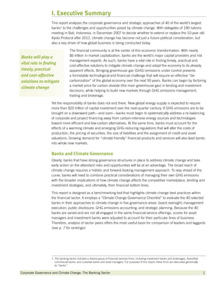 I. Executive Summary
                    This report analyzes the corporate governance and strategic approaches of 40 of the world’s largest
                    banks1 to the challenges and opportunities posed by climate change. With delegates of 190 nations
                    meeting in Bali, Indonesia, in December 2007 to decide whether to extend or replace the 10-year old
                    Kyoto Protocol after 2012, climate change has become not just a future political consideration, but
                    also a key driver of how global business is being conducted today.

                                    The financial community is at the center of this economic transformation. With nearly
Banks will play a                   $6 trillion in market capitalization, banks are the world’s major capital providers and risk
                                    management experts. As such, banks have a vital role in finding timely, practical and
vital role in finding
                                    cost-effective solutions to mitigate climate change and adapt the economy to its already
timely, practical                   apparent effects. Bringing greenhouse gas (GHG) emissions under control presents
and cost-effective                  a formidable technological and financial challenge that will require an effective “de-
solutions to mitigate               carbonization” of the global economy over the next 50 years. Banks can begin by factoring
                                    a market price for carbon dioxide (the main greenhouse gas) in lending and investment
climate change
                                    decisions, while helping to build new markets through GHG emissions management,
                                    trading and brokerage.

                    Yet the responsibility of banks does not end there. New global energy supply is expected to require
                    more than $20 trillion of capital investment over the next-quarter century. If GHG emissions are to be
                    brought on a downward path—and soon—banks must begin to systematically address a re-balancing
                    of corporate and project financing away from carbon-intensive energy sources and technologies
                    toward more efficient and low-carbon alternatives. At the same time, banks must account for the
                    effects of a warming climate and emerging GHG-reducing regulations that will alter the costs of
                    production, the pricing of securities, the size of liabilities and the assignment of credit and asset
                    valuations. Growing demand for “climate friendly” financial products and services will also lead banks
                    into whole new markets.


                    Banks and Climate Governance
                    Clearly, banks that have strong governance structures in place to address climate change and take
                    early action on the attendant risks and opportunities will be at an advantage. The broad reach of
                    climate change requires a holistic and forward-looking management approach. To stay ahead of the
                    curve, banks will need to combine practical considerations of managing their own GHG emissions
                    with the broader implications of how climate change affects the competitive marketplace, lending and
                    investment strategies, and ultimately, their financial bottom lines.

                    This report is designed as a benchmarking tool that highlights climate change best practices within
                    the financial sector. It employs a “Climate Change Governance Checklist” to evaluate the 40 selected
                    banks in their approaches to climate change in five governance areas: board oversight; management
                    execution; public disclosure; GHG emissions accounting; and strategic planning. Because the 40
                    banks are varied and are not all engaged in the same financial service offerings, scores for asset
                    managers and investment banks were adjusted to account for their particular lines of business.
                    Therefore, analysis of sector peers offers the most useful basis for comparison of leaders and laggards
                    (see p. 7 for rankings).




                    1.  he banking sector includes a diverse group of financial services firms, including investment banks and brokerages, diversified
                       T
                       commercial banks, and custodial banks and asset managers. For purposes of this report, these firms are described generically
                       as “banks.”

Corporate Governance and Climate Change: The Banking Sector 	                                                                                             1
 