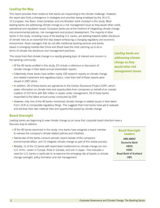 Leading the Way
This report provides fresh evidence that banks are responding to the climate challenge. However,
the report also finds a divergence in strategies and priorities being employed by the 16 U.S.,
15 European, five Asian, three Canadian and one Brazilian bank included in this study. Most
leading banks are addressing climate change as a risk management issue as they would other credit,
operational and reputation issues. European banks are at the forefront of integrating climate change
into environmental policies, risk management and product development. The majority of other
banks in this study, including many of the leading U.S. banks, are working towards better disclosure
of climate risks as an essential first step toward embracing a changing regulatory and economic
environment. Asset managers that do not offer traditional banking services and banks
based in emerging markets like China and Brazil have the most catching up to do in
terms of climate risk disclosure and management practices.
                                                                                                Leading banks are
This study finds that climate change is a rapidly growing topic of interest and concern in
                                                                                                addressing climate
the banking community:
                                                                                                change as they
  •  f the 40 banks profiled in this study, 23 include a reference or discussion of
    O                                                                                           would other risk
    climate change in their latest annual shareholder reports.
                                                                                                management issues
  •  ollectively, these banks have written nearly 100 research reports on climate change
    C
    and related investment and regulatory topics; more than half of these reports were
    issued in 2007 alone.
  • n addition, 26 of these banks are signatories to the Carbon Disclosure Project (CDP), which
    I
    seeks information on climate risks and opportunities from companies on behalf of an investor
    coalition of 315 firms with $41 trillion in assets under management; 34 of these banks
    responded to the latest annual survey conducted by CDP.
  •  owever, only nine of the 40 banks mentioned climate change or related issues in their latest
    H
    Form 10-K or comparable regulatory filings. This suggests that most banks have yet to evaluate
    and disclose their own material risks and opportunties posed by climate change.

Board Oversight
Leading banks are beginning to view climate change as an issue that corporate board directors have a
fiduciary duty to address:

  •  f the 40 banks examined in this study, nine banks have assigned a board member
    O                                                                                               Board Oversight
    to oversee the company’s climate-related policies and initiatives.                                 Leaders
  •  wenty-two of the banks conduct periodic board reviews of the company’s
    T                                                                                                    ABN AMRO
    environmental affairs, and 12 integrate climate change as part of this review process.            Deutsche Bank
  •  otably, 11 of the 12 banks with board-level involvement on climate change are non-
    N                                                                                                      HBOS
    U.S. firms—seven in Europe, three in Canada, and one in Japan. This indicates a                        HSBC
    need for U.S. banks in particular to re-examine the emerging role of boards in climate         Royal Bank of Scotland
    change oversight, policy formation and risk management.                                                 UBS




2         		                                                     Corporate Governance and Climate Change: The Banking Sector
 
