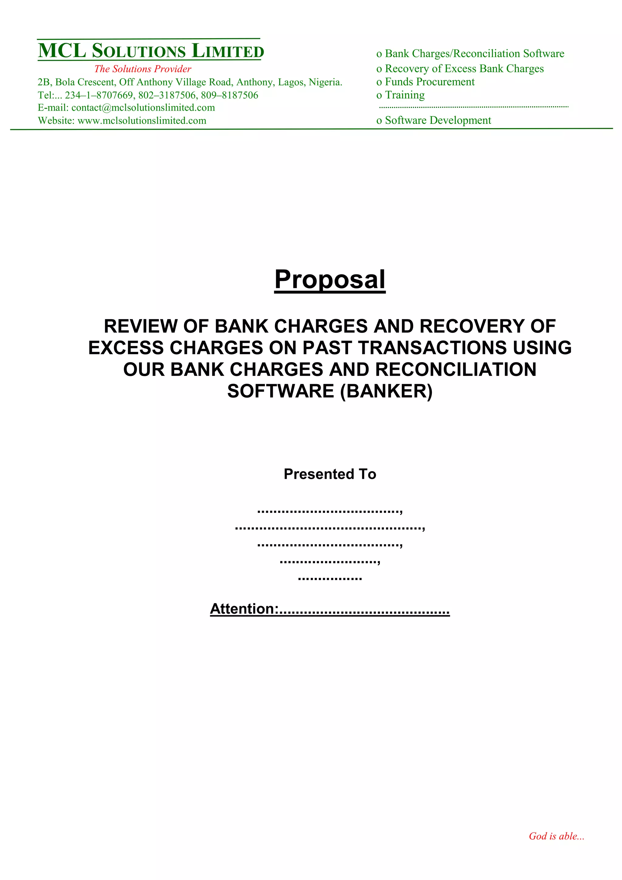 MCL SOLUTIONS LIMITED                                                         o Bank Charges/Reconciliation Software
              The Solutions Provider                                          o Recovery of Excess Bank Charges
2B, Bola Crescent, Off Anthony Village Road, Anthony, Lagos, Nigeria.         o Funds Procurement
Tel:... 234–1–8707669, 802–3187506, 809–8187506                               o Training
E-mail: contact@mclsolutionslimited.com
Website: www.mclsolutionslimited.com                                          o Software Development




                                                     Proposal
            REVIEW OF BANK CHARGES AND RECOVERY OF
           EXCESS CHARGES ON PAST TRANSACTIONS USING
              OUR BANK CHARGES AND RECONCILIATION
                       SOFTWARE (BANKER)



                                                        Presented To

                                                 ...................................,
                                            ..............................................,
                                                 ...................................,
                                                       ........................,
                                                           ................

                                       Attention:..........................................




                                                                                                            God is able...
 