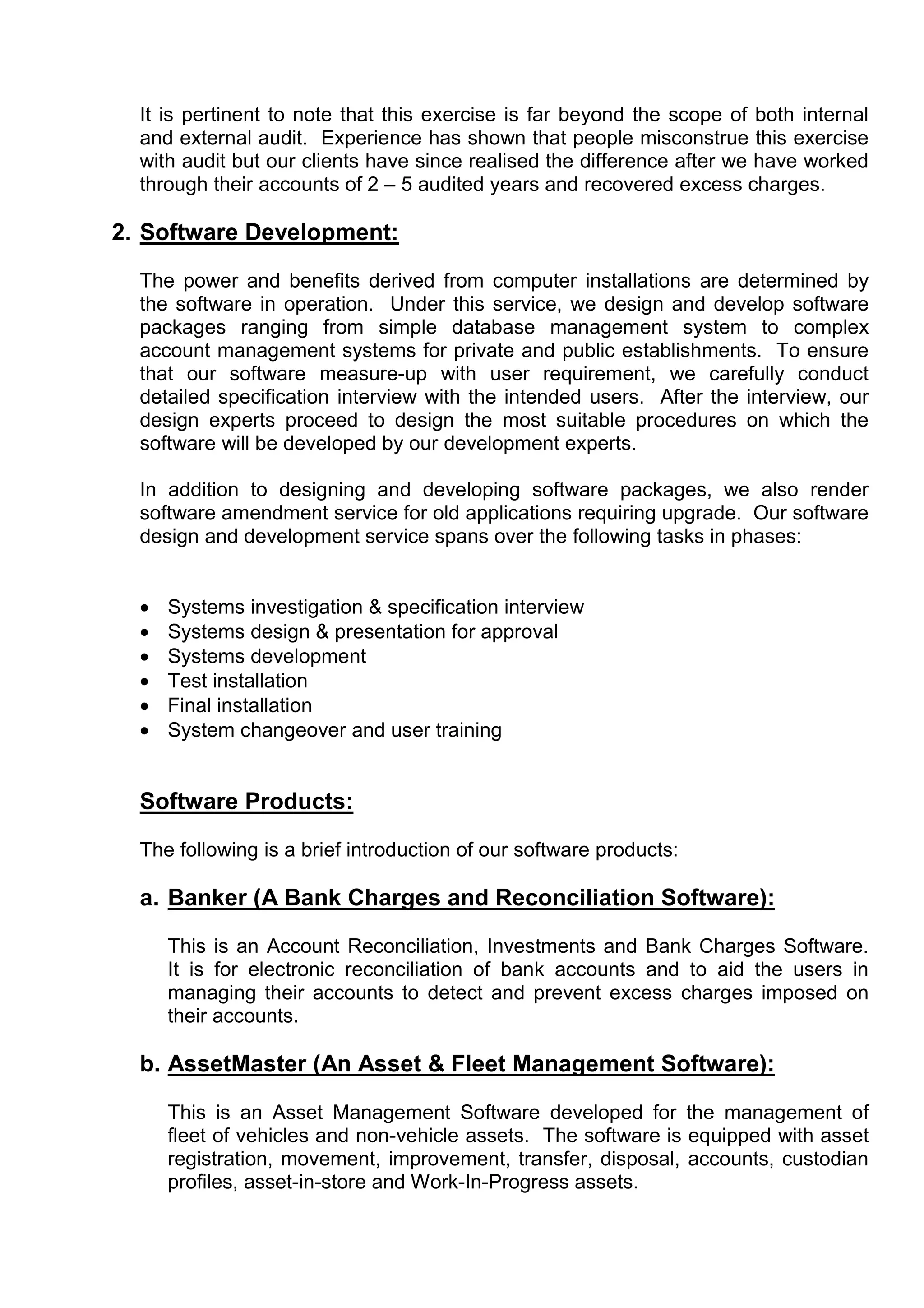 It is pertinent to note that this exercise is far beyond the scope of both internal
  and external audit. Experience has shown that people misconstrue this exercise
  with audit but our clients have since realised the difference after we have worked
  through their accounts of 2 – 5 audited years and recovered excess charges.

2. Software Development:

  The power and benefits derived from computer installations are determined by
  the software in operation. Under this service, we design and develop software
  packages ranging from simple database management system to complex
  account management systems for private and public establishments. To ensure
  that our software measure-up with user requirement, we carefully conduct
  detailed specification interview with the intended users. After the interview, our
  design experts proceed to design the most suitable procedures on which the
  software will be developed by our development experts.

  In addition to designing and developing software packages, we also render
  software amendment service for old applications requiring upgrade. Our software
  design and development service spans over the following tasks in phases:


  •   Systems investigation & specification interview
  •   Systems design & presentation for approval
  •   Systems development
  •   Test installation
  •   Final installation
  •   System changeover and user training


  Software Products:

  The following is a brief introduction of our software products:

  a. Banker (A Bank Charges and Reconciliation Software):

      This is an Account Reconciliation, Investments and Bank Charges Software.
      It is for electronic reconciliation of bank accounts and to aid the users in
      managing their accounts to detect and prevent excess charges imposed on
      their accounts.

  b. AssetMaster (An Asset & Fleet Management Software):

      This is an Asset Management Software developed for the management of
      fleet of vehicles and non-vehicle assets. The software is equipped with asset
      registration, movement, improvement, transfer, disposal, accounts, custodian
      profiles, asset-in-store and Work-In-Progress assets.
 