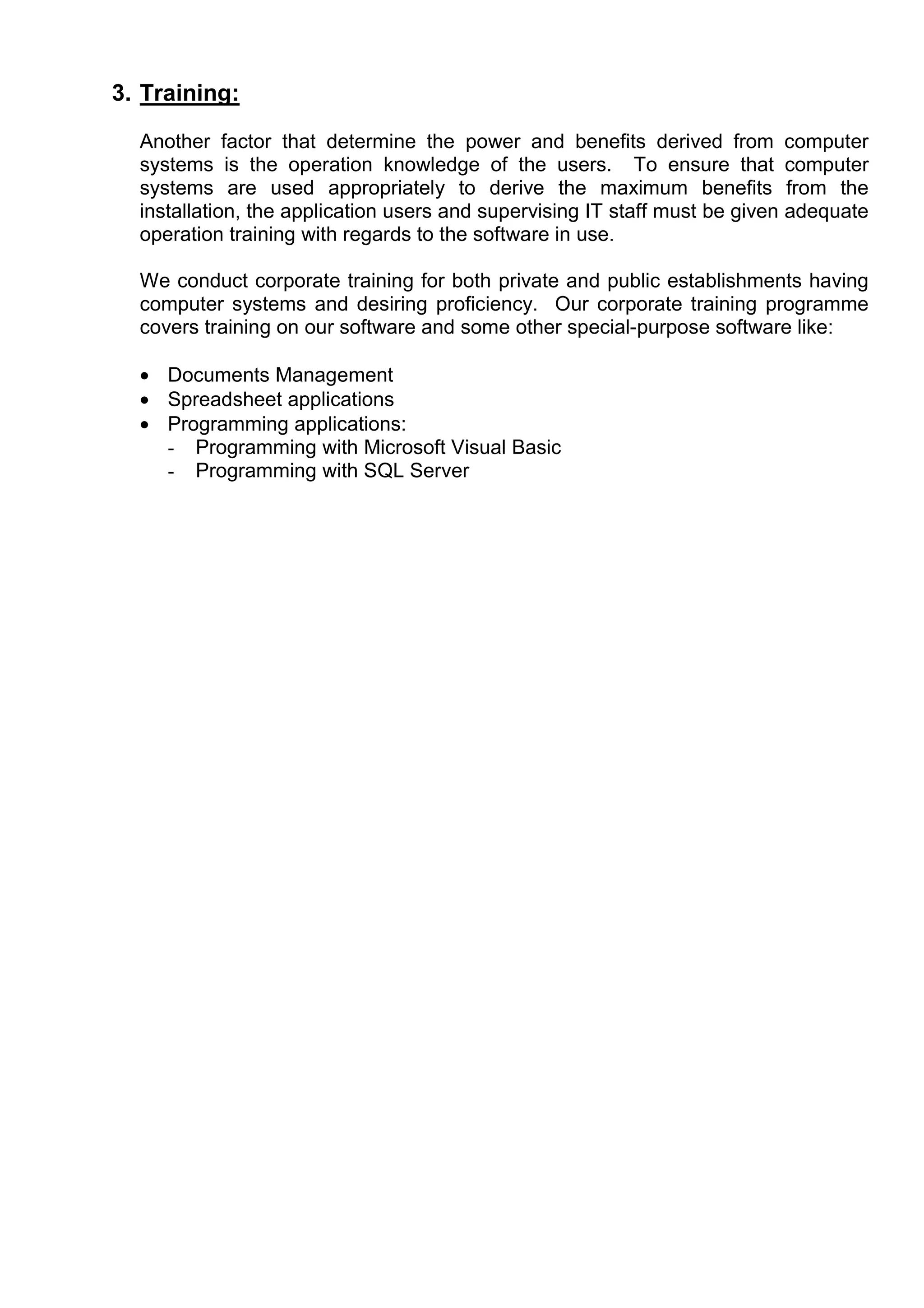 3. Training:

  Another factor that determine the power and benefits derived from computer
  systems is the operation knowledge of the users. To ensure that computer
  systems are used appropriately to derive the maximum benefits from the
  installation, the application users and supervising IT staff must be given adequate
  operation training with regards to the software in use.

  We conduct corporate training for both private and public establishments having
  computer systems and desiring proficiency. Our corporate training programme
  covers training on our software and some other special-purpose software like:

  • Documents Management
  • Spreadsheet applications
  • Programming applications:
    - Programming with Microsoft Visual Basic
    - Programming with SQL Server
 