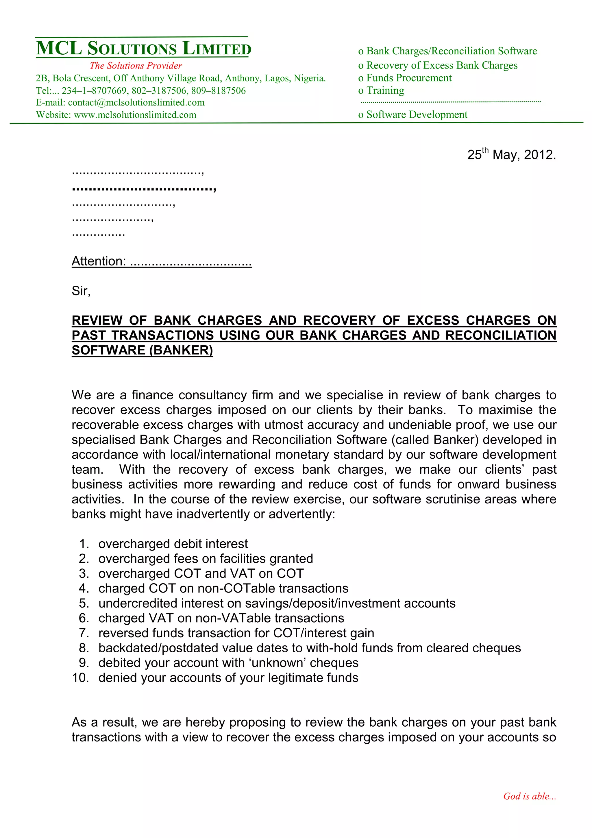 MCL SOLUTIONS LIMITED                                                   o Bank Charges/Reconciliation Software
              The Solutions Provider                                    o Recovery of Excess Bank Charges
2B, Bola Crescent, Off Anthony Village Road, Anthony, Lagos, Nigeria.   o Funds Procurement
Tel:... 234–1–8707669, 802–3187506, 809–8187506                         o Training
E-mail: contact@mclsolutionslimited.com
Website: www.mclsolutionslimited.com                                    o Software Development


                                                                                               25th May, 2012.
        ....................................,
        ..................................,
        ............................,
        ......................,
        ...............

        Attention: ..................................

        Sir,

        REVIEW OF BANK CHARGES AND RECOVERY OF EXCESS CHARGES ON
        PAST TRANSACTIONS USING OUR BANK CHARGES AND RECONCILIATION
        SOFTWARE (BANKER)


        We are a finance consultancy firm and we specialise in review of bank charges to
        recover excess charges imposed on our clients by their banks. To maximise the
        recoverable excess charges with utmost accuracy and undeniable proof, we use our
        specialised Bank Charges and Reconciliation Software (called Banker) developed in
        accordance with local/international monetary standard by our software development
        team. With the recovery of excess bank charges, we make our clients’ past
        business activities more rewarding and reduce cost of funds for onward business
        activities. In the course of the review exercise, our software scrutinise areas where
        banks might have inadvertently or advertently:

         1.    overcharged debit interest
         2.    overcharged fees on facilities granted
         3.    overcharged COT and VAT on COT
         4.    charged COT on non-COTable transactions
         5.    undercredited interest on savings/deposit/investment accounts
         6.    charged VAT on non-VATable transactions
         7.    reversed funds transaction for COT/interest gain
         8.    backdated/postdated value dates to with-hold funds from cleared cheques
         9.    debited your account with ‘unknown’ cheques
        10.    denied your accounts of your legitimate funds


        As a result, we are hereby proposing to review the bank charges on your past bank
        transactions with a view to recover the excess charges imposed on your accounts so



                                                                                                      God is able...
 