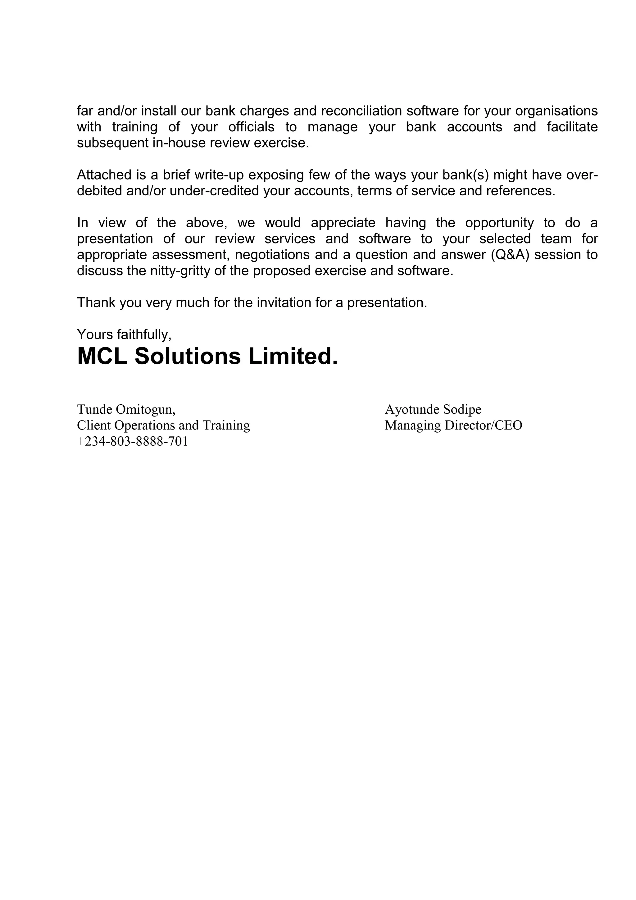 far and/or install our bank charges and reconciliation software for your organisations
with training of your officials to manage your bank accounts and facilitate
subsequent in-house review exercise.

Attached is a brief write-up exposing few of the ways your bank(s) might have over-
debited and/or under-credited your accounts, terms of service and references.

In view of the above, we would appreciate having the opportunity to do a
presentation of our review services and software to your selected team for
appropriate assessment, negotiations and a question and answer (Q&A) session to
discuss the nitty-gritty of the proposed exercise and software.

Thank you very much for the invitation for a presentation.

Yours faithfully,
MCL Solutions Limited.

Tunde Omitogun,                                   Ayotunde Sodipe
Client Operations and Training                    Managing Director/CEO
+234-803-8888-701
 