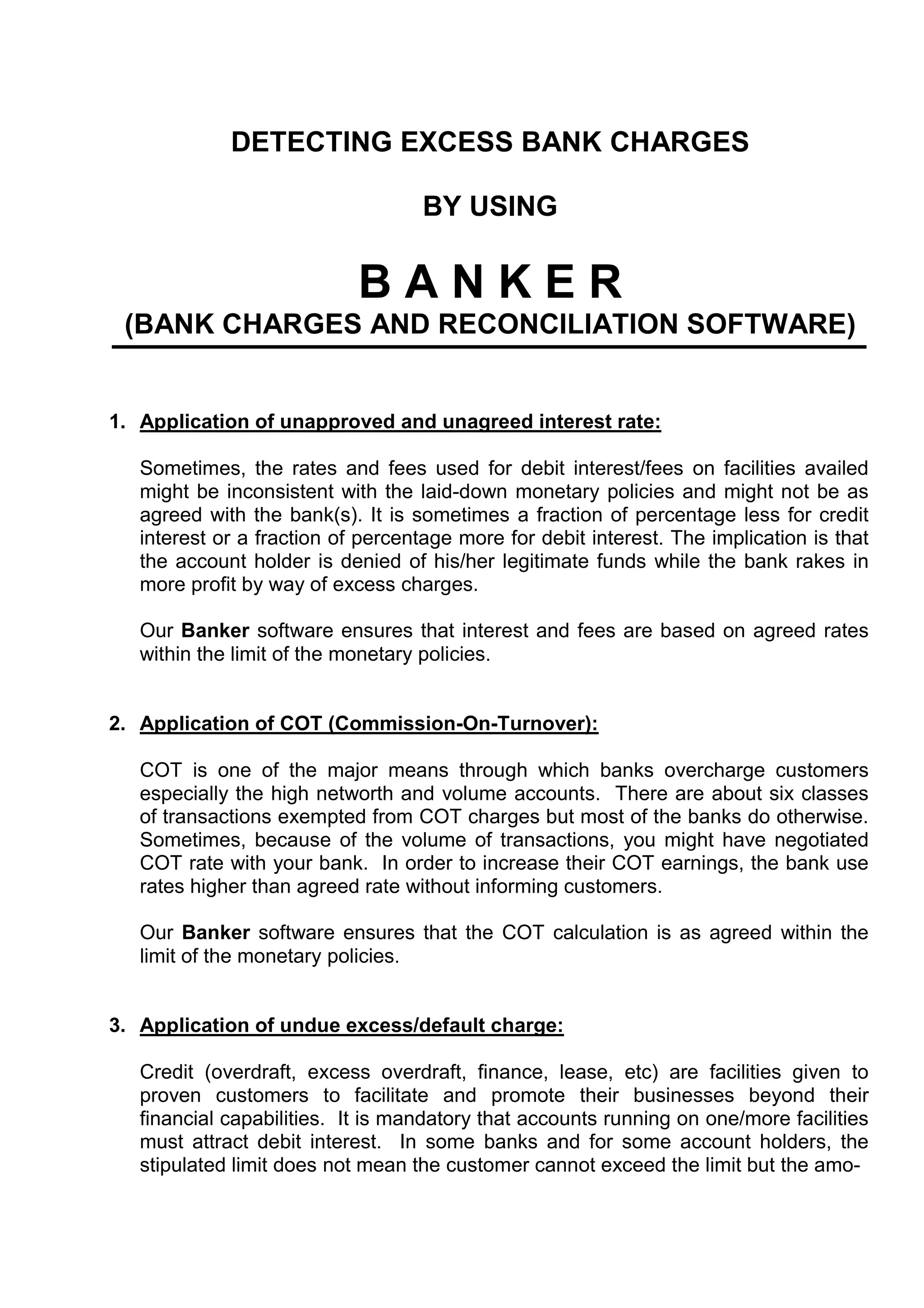 DETECTING EXCESS BANK CHARGES

                                   BY USING

                            BANKER
 (BANK CHARGES AND RECONCILIATION SOFTWARE)


1. Application of unapproved and unagreed interest rate:

   Sometimes, the rates and fees used for debit interest/fees on facilities availed
   might be inconsistent with the laid-down monetary policies and might not be as
   agreed with the bank(s). It is sometimes a fraction of percentage less for credit
   interest or a fraction of percentage more for debit interest. The implication is that
   the account holder is denied of his/her legitimate funds while the bank rakes in
   more profit by way of excess charges.

   Our Banker software ensures that interest and fees are based on agreed rates
   within the limit of the monetary policies.


2. Application of COT (Commission-On-Turnover):

   COT is one of the major means through which banks overcharge customers
   especially the high networth and volume accounts. There are about six classes
   of transactions exempted from COT charges but most of the banks do otherwise.
   Sometimes, because of the volume of transactions, you might have negotiated
   COT rate with your bank. In order to increase their COT earnings, the bank use
   rates higher than agreed rate without informing customers.

   Our Banker software ensures that the COT calculation is as agreed within the
   limit of the monetary policies.


3. Application of undue excess/default charge:

   Credit (overdraft, excess overdraft, finance, lease, etc) are facilities given to
   proven customers to facilitate and promote their businesses beyond their
   financial capabilities. It is mandatory that accounts running on one/more facilities
   must attract debit interest. In some banks and for some account holders, the
   stipulated limit does not mean the customer cannot exceed the limit but the amo-
 