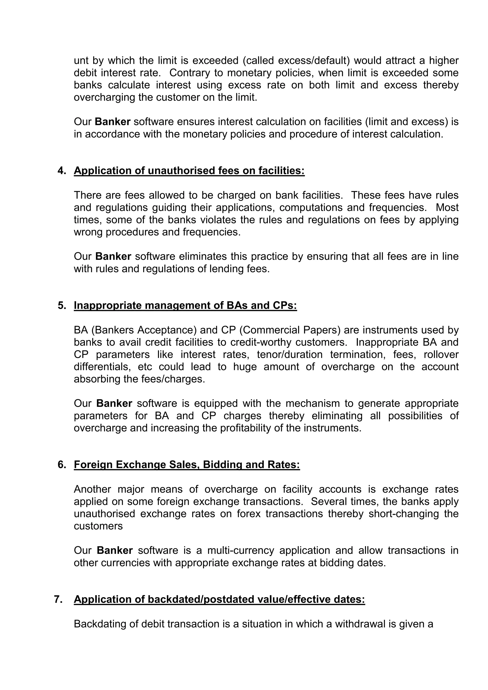 unt by which the limit is exceeded (called excess/default) would attract a higher
     debit interest rate. Contrary to monetary policies, when limit is exceeded some
     banks calculate interest using excess rate on both limit and excess thereby
     overcharging the customer on the limit.

     Our Banker software ensures interest calculation on facilities (limit and excess) is
     in accordance with the monetary policies and procedure of interest calculation.


4. Application of unauthorised fees on facilities:

     There are fees allowed to be charged on bank facilities. These fees have rules
     and regulations guiding their applications, computations and frequencies. Most
     times, some of the banks violates the rules and regulations on fees by applying
     wrong procedures and frequencies.

     Our Banker software eliminates this practice by ensuring that all fees are in line
     with rules and regulations of lending fees.


5. Inappropriate management of BAs and CPs:

     BA (Bankers Acceptance) and CP (Commercial Papers) are instruments used by
     banks to avail credit facilities to credit-worthy customers. Inappropriate BA and
     CP parameters like interest rates, tenor/duration termination, fees, rollover
     differentials, etc could lead to huge amount of overcharge on the account
     absorbing the fees/charges.

     Our Banker software is equipped with the mechanism to generate appropriate
     parameters for BA and CP charges thereby eliminating all possibilities of
     overcharge and increasing the profitability of the instruments.


6. Foreign Exchange Sales, Bidding and Rates:

     Another major means of overcharge on facility accounts is exchange rates
     applied on some foreign exchange transactions. Several times, the banks apply
     unauthorised exchange rates on forex transactions thereby short-changing the
     customers

     Our Banker software is a multi-currency application and allow transactions in
     other currencies with appropriate exchange rates at bidding dates.


7.   Application of backdated/postdated value/effective dates:

     Backdating of debit transaction is a situation in which a withdrawal is given a
 