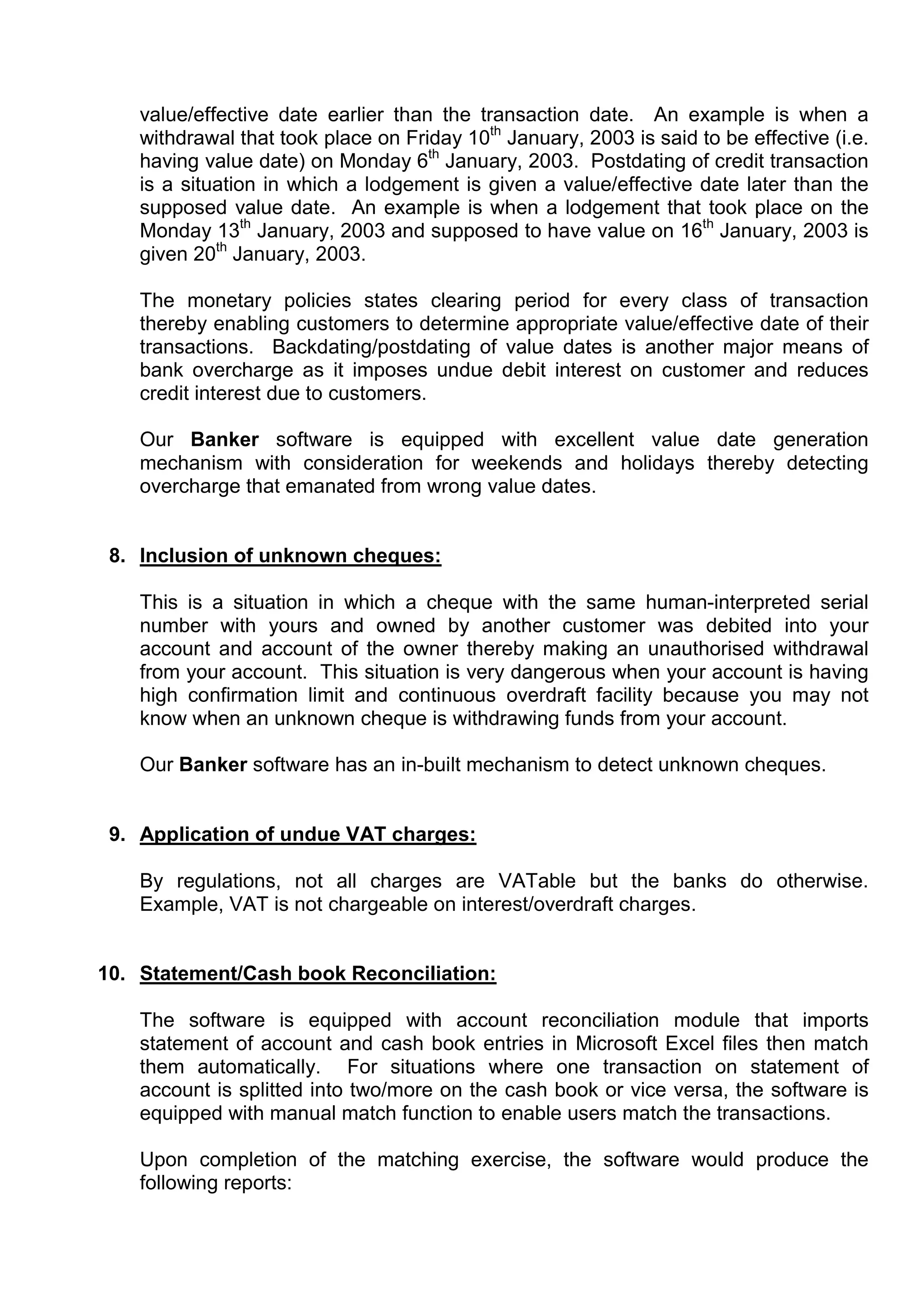value/effective date earlier than the transaction date. An example is when a
    withdrawal that took place on Friday 10th January, 2003 is said to be effective (i.e.
    having value date) on Monday 6th January, 2003. Postdating of credit transaction
    is a situation in which a lodgement is given a value/effective date later than the
    supposed value date. An example is when a lodgement that took place on the
    Monday 13th January, 2003 and supposed to have value on 16th January, 2003 is
    given 20th January, 2003.

    The monetary policies states clearing period for every class of transaction
    thereby enabling customers to determine appropriate value/effective date of their
    transactions. Backdating/postdating of value dates is another major means of
    bank overcharge as it imposes undue debit interest on customer and reduces
    credit interest due to customers.

    Our Banker software is equipped with excellent value date generation
    mechanism with consideration for weekends and holidays thereby detecting
    overcharge that emanated from wrong value dates.


 8. Inclusion of unknown cheques:

    This is a situation in which a cheque with the same human-interpreted serial
    number with yours and owned by another customer was debited into your
    account and account of the owner thereby making an unauthorised withdrawal
    from your account. This situation is very dangerous when your account is having
    high confirmation limit and continuous overdraft facility because you may not
    know when an unknown cheque is withdrawing funds from your account.

    Our Banker software has an in-built mechanism to detect unknown cheques.


 9. Application of undue VAT charges:

    By regulations, not all charges are VATable but the banks do otherwise.
    Example, VAT is not chargeable on interest/overdraft charges.


10. Statement/Cash book Reconciliation:

    The software is equipped with account reconciliation module that imports
    statement of account and cash book entries in Microsoft Excel files then match
    them automatically. For situations where one transaction on statement of
    account is splitted into two/more on the cash book or vice versa, the software is
    equipped with manual match function to enable users match the transactions.

    Upon completion of the matching exercise, the software would produce the
    following reports:
 